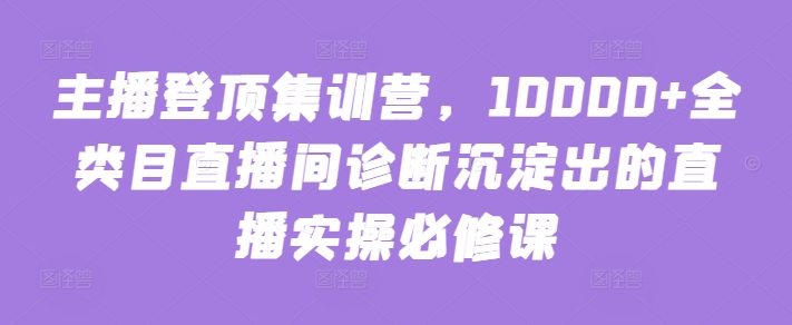 主播登顶集训营，10000+全类目直播间诊断沉淀出的直播实操必修课-聚赢网创