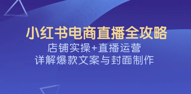（14410期）小红书电商直播全攻略，店铺实操+直播运营，详解爆款文案与封面制作-聚赢网创