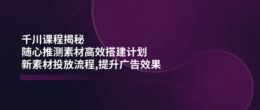 （14317期）千川课程揭秘：随心推测素材高效搭建计划,新素材投放流程,提升广告效果-聚赢网创